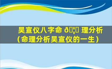 吴宣仪八字命 🦊 理分析（命理分析吴宣仪的一生）